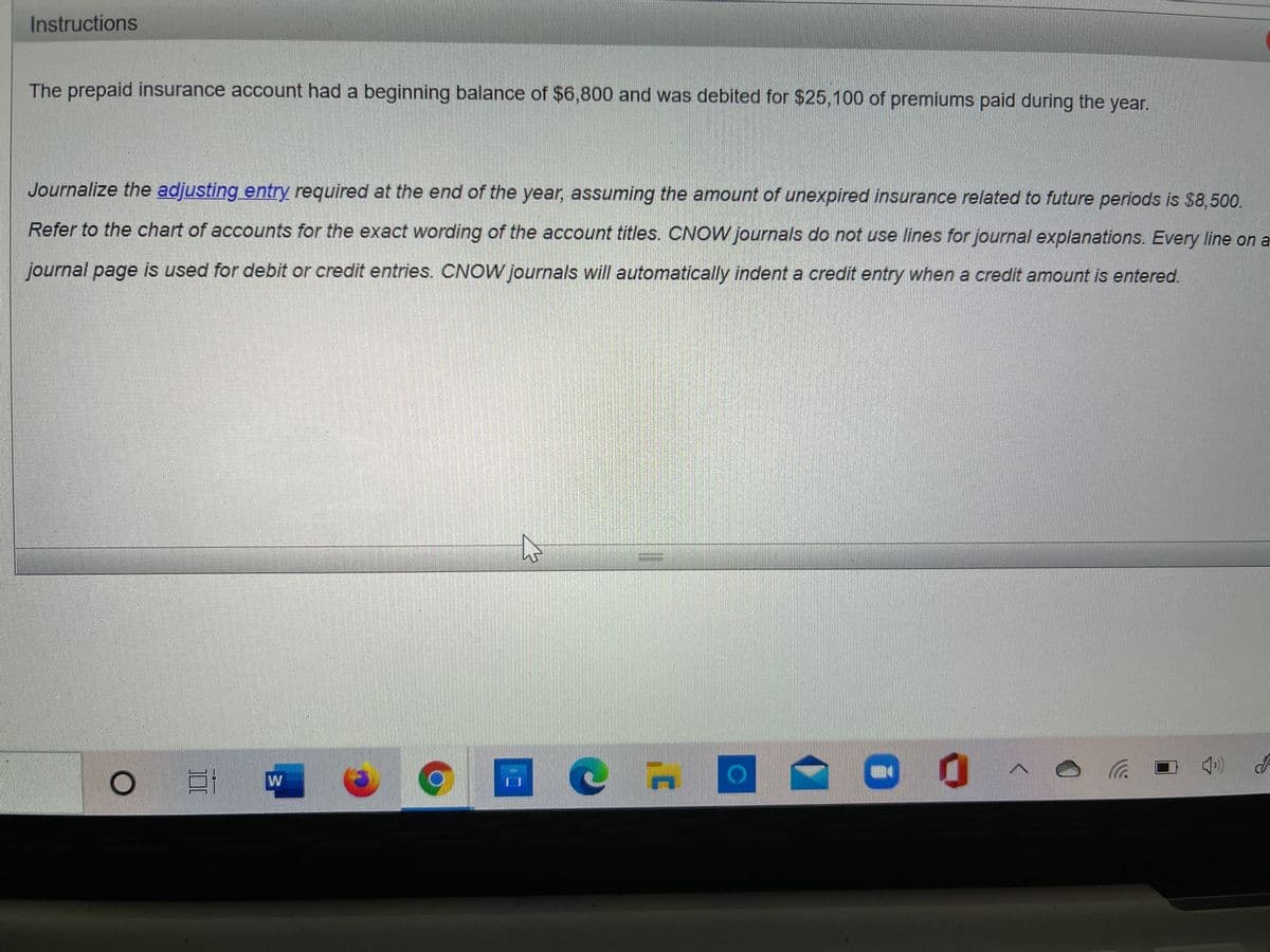 Instructions
The prepaid insurance account had a beginning balance of $6,800 and was debited for $25,100 of premiums paid during the year.
Journalize the adjusting entry required at the end of the year, assuming the amount of unexpired insurance related to future periods is $8,500.
Refer to the chart of accounts for the exact wording of the account titles. CNOW Journas do not use lines for journal explanations. Every line on a
journal page is used for debit or credit entries. CNOW journals will automatically indent a credit entry when a credit amount is entered.
W
