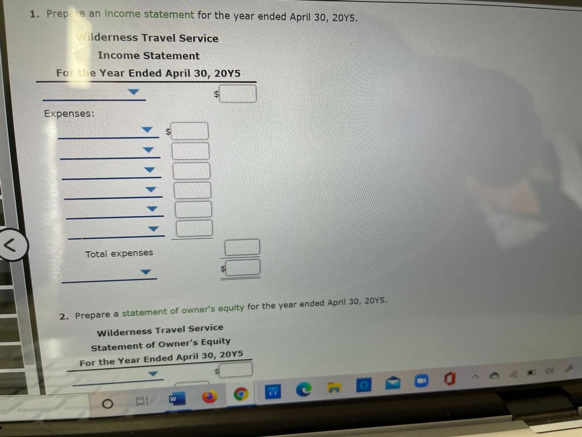 1. Prepare an income statement for the year ended April 30, 20Y5.
Wilderness Travel Service
Income Statement
For the Year Ended April 30, 20Y5
Expenses:
Total expenses
2. Prepare a statement of owner's equity for the year ended April 30, 20Y5.
Wilderness Travel Service
Statement of Owner's Equity
For the Year Ended April 30, 20Y5
W
%24
%24
%24
