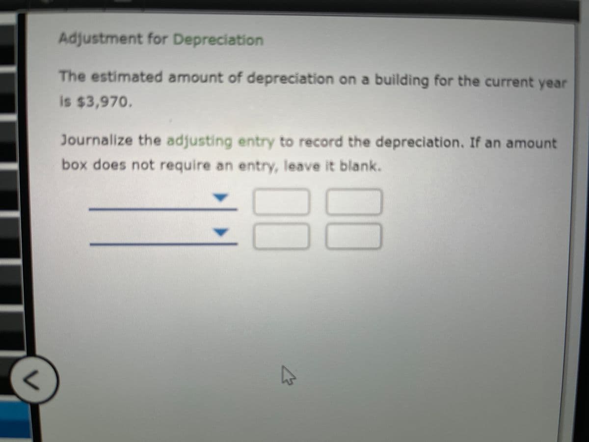 Adjustment for Depreciation
The estimated amount of depreciation on a building for the current year
is $3,970.
Journalize the adjusting entry to record the depreciation. If an amount
box does not require an entry, leave it blank.
