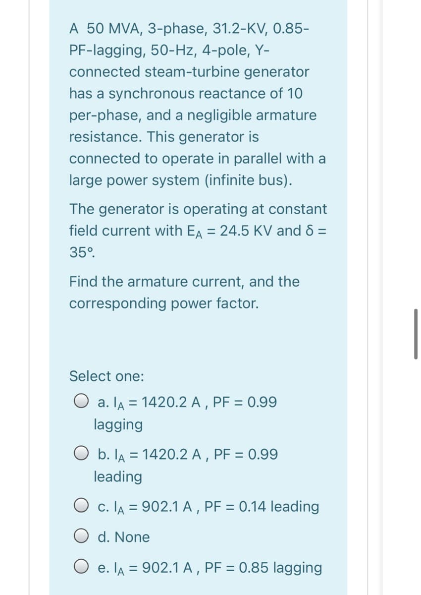 A 50 MVA, 3-phase, 31.2-KV, 0.85-
PF-lagging, 50-Hz, 4-pole, Y-
connected steam-turbine generator
has a synchronous reactance of 10
per-phase, and a negligible armature
resistance. This generator is
connected to operate in parallel with a
large power system (infinite bus).
The generator is operating at constant
field current with EA = 24.5 KV and 8 =
%3D
35°.
Find the armature current, and the
corresponding power factor.
Select one:
O a. lA = 1420.2 A , PF = 0.99
lagging
O b. lA = 1420.2 A , PF = 0.99
%3D
leading
O c. IA = 902.1 A , PF = 0.14 leading
d. None
O e. lA = 902.1 A , PF = 0.85 lagging
%3D
%3D
