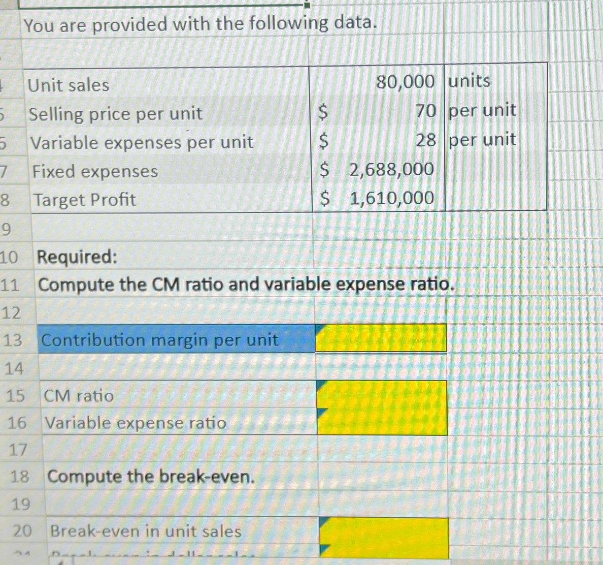 You are provided with the following data.
I Unit sales
5 Selling price per unit
5
7
8
Variable expenses per unit
Fixed expenses
Target Profit
9
10 Required:
11
12
13 Contribution margin per unit
14
15 CM ratio
16 Variable expense ratio
17
18 Compute the break-even.
19
20
Break-even in unit sales
$
Dagate
ssss is
$
80,000 units
70 per unit
28 per unit
Compute the CM ratio and variable expense ratio.
$ 2,688,000
$ 1,610,000