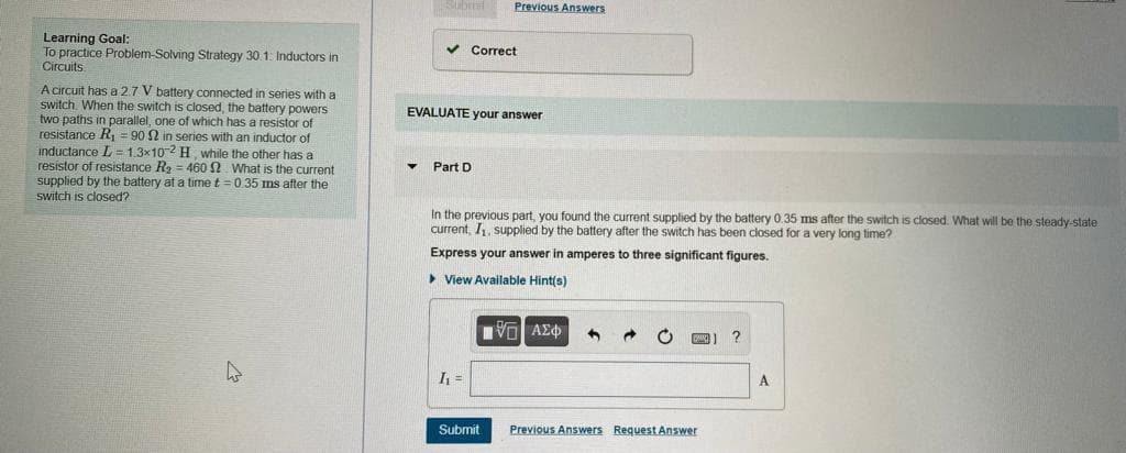Submil
Previous Answers
Learning Goal:
To practice Problem-Solving Strategy 30.1: Inductors in
Circuits
v Correct
A circuit has a 2.7 V battery connected in series with a
switch. When the switch is closed, the battery powers
two paths in parallel, one of which has a resistor of
resistance R, = 90 2 in series with an inductor of
inductance L =1.3x102 H while the other has a
resistor of resistance R2 = 460N. What is the current
supplied by the battery at a time t = 0.35 ms after the
EVALUATE your answer
Part D
switch is closed?
In the previous part, you found the current supplied by the battery 0.35 ms after the switch is closed. What will be the steady-state
current, I, supplied by the battery after the switch has been closed for a very long time?
Express your answer in amperes to three significant figures.
> View Available Hint(s)
VO AEO
I =
A
Submit
Previous Answers Request Answer
