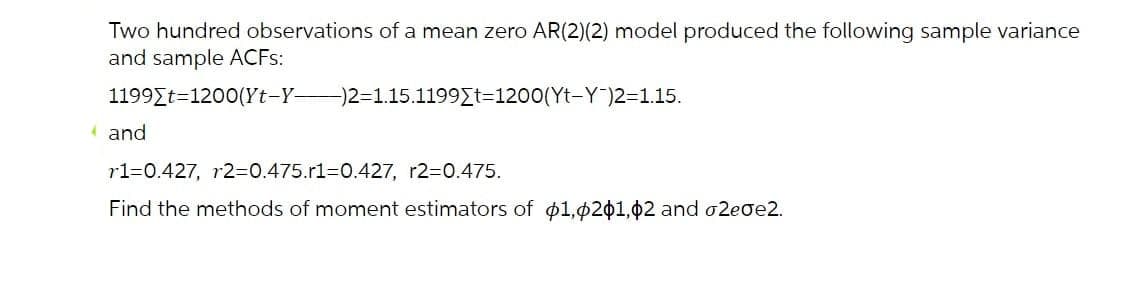 Two hundred observations of a mean zero AR(2)(2) model produced the following sample variance
and sample ACFS:
1199Zt=1200(Yt-Y 2=1.15.1199 t=1200(Yt-Y)2=1.15.
( and
rl=0.427, r2=0.475.r130.427, r2=D0.475.
Find the methods of moment estimators of p1,0201,02 and o2eoe2.
