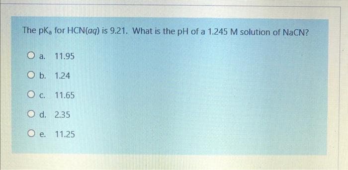 The pK, for HCN(aq) is 9.21. What is the pH of a 1.245 M solution of NaCN?
O a. 11.95
O b. 1.24
O c. 11.65
O d. 2.35
O e. 11.25
