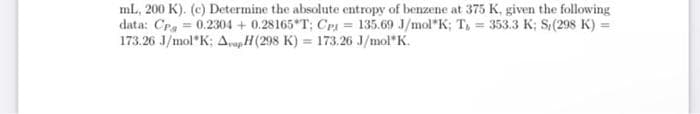 ml., 200 K). (c) Determine the absolute entropy of benzene at 375 K, given the following
data: Cra = 0.2304 + 0.28165 T; CP1 = 135.69 J/mol K; T, = 353.3 K; S(298 K) =
173.26 J/mol"K: AopH(298 K) = 173.26 J/mol"K.
