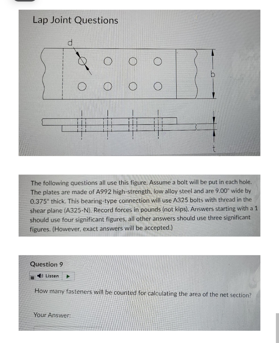 Lap Joint Questions
The following questions all use this figure. Assume a bolt will be put in each hole.
The plates are made of A992 high-strength, low alloy steel and are 9.00" wide by
0.375" thick. This bearing-type connection will use A325 bolts with thread in the
shear plane (A325-N). Record forces in pounds (not kips). Answers starting with a 1
should use four significant figures, all other answers should use three significant
figures. (However, exact answers will be accepted.)
Question 9
) Listen
How many fasteners will be counted for calculating the area of the net section?
Your Answer:
