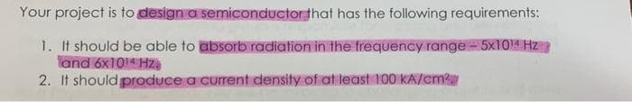 Your project is to design a semiconductor that has the following requirements:
1. It should be able to absorb radiation in the frequency range-5×10M Hz
and 6x1014 Hza
2. It should produce a current density of at least 100 KA/cm
