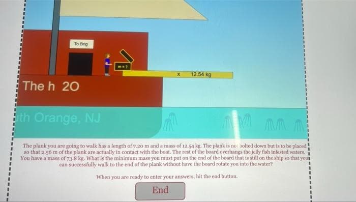 To Brig
12.54 kg
The h 20
th Orange, NJ
The plank you are going to walk has a length of 7.20 m and a mass of 12.54 kg. The plank is no bolted down but is to be placed
so that 2.56 m of the plank are actually in contact with the boat. The rest of the board overhangs the jelly fish infested waters.
You have a mass of 73.8 kg. What is the minimum mass you must put on the end of the board that is still on the ship so that your
can successfully walk to the end of the plank without have the board rotate you into the water?
When you are ready to enter your answers, hit the end button.
End
