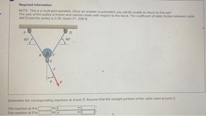 Required information
NOTE: This is a multi-part question. Once an answer is submitted, you will be unable to return to this part
The axle of the pulley is frozen and cannot rotate with respect to the block. The coefficient of static friction between cable
ABCD and the pulley is 0.30, Given P= 208 N.
D.
60
60°
Determine the corresponding reactions at A and D. Assume that the straight portions of the cable meet at point E
The reaction at A is
The reaction at Dis
N 4
