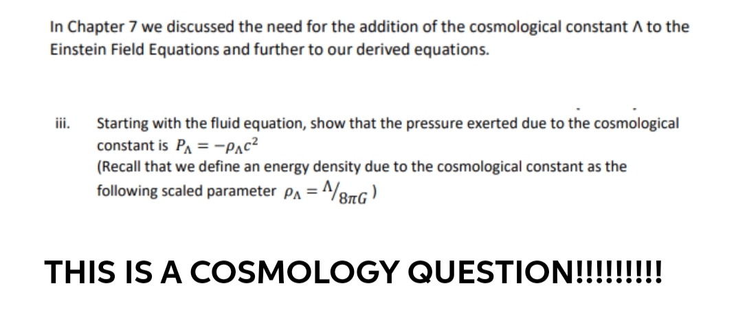 In Chapter 7 we discussed the need for the addition of the cosmological constant A to the
Einstein Field Equations and further to our derived equations.
iii.
Starting with the fluid equation, show that the pressure exerted due to the cosmological
constant is PA = -Pac?
(Recall that we define an energy density due to the cosmological constant as the
following scaled parameter PA =
THIS IS A COSMOLOGY QUESTION!!!!!!!!
