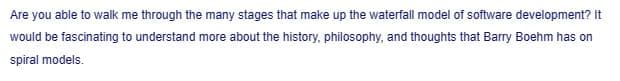 Are you able to walk me through the many stages that make up the waterfall model of software development? It
would be fascinating to understand more about the history, philosophy, and thoughts that Barry Boehm has on
spiral models.