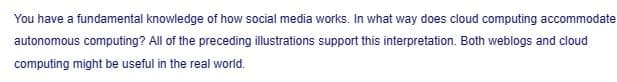 You have a fundamental knowledge of how social media works. In what way does cloud computing accommodate
autonomous computing? All of the preceding illustrations support this interpretation. Both weblogs and cloud
computing might be useful in the real world.