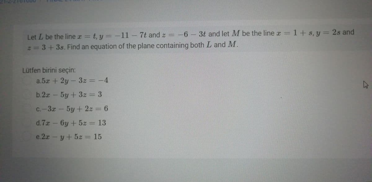 6 3t and let M be the line x =
1+ s, y = 2s and
Let L be the line x = t, y = -11
z = 3+3s. Find an equation of the plane containing both L and M.
7t and z = -6
%3D
Lütfen birini seçin:
a.5x + 2y - 3z = -4
%3D
|
b.2x - 5y + 3z = 3
C.-3x – 5y + 2z = 6
d.7x - 6y + 5z = 13
e.2x -y+ 5z = 15
