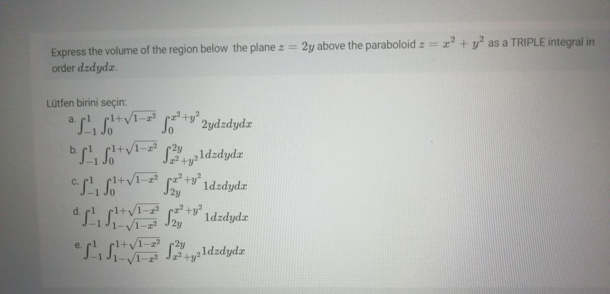 2y above the paraboloid z = x+y as a TRIPLE integral in
Express the volume of the region below the plane z =
order dzdydx.
Lütfen birini seçin:
1+y1-x² +y“ 2ydzdydx
a.
2y
J+u²ldzdydx
c. pl. C+VI- ty 1dzdydz
So ldzdyda
2y
1-22 ca2+y²
V1-a2
d.
1+v
Sou 1dzdydx
2y
1+v1-2 2y
1-a2
e.
Jz²+y21dzdyd.x
