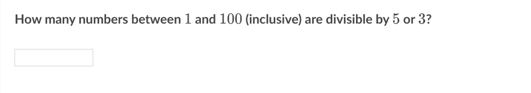 **Question:**

How many numbers between 1 and 100 (inclusive) are divisible by 5 or 3?

**Answer Field:**

(An empty space is provided for the user to input their answer.)

---

**Explanation:**

To solve this problem, the goal is to count all numbers in the specified range that are divisible by either 5 or 3.

1. **Divisibility by 5:**
   - Numbers divisible by 5 between 1 and 100 are 5, 10, 15, ..., 100.
   - These numbers form an arithmetic sequence with the first term 5, last term 100, and common difference 5.

2. **Divisibility by 3:**
   - Numbers divisible by 3 between 1 and 100 are 3, 6, 9, ..., 99.
   - These numbers form an arithmetic sequence with the first term 3, last term 99, and common difference 3.

3. **Divisibility by both 5 and 3 (i.e., 15):**
   - Numbers divisible by 15 between 1 and 100 are 15, 30, 45, ..., 90.
   - These numbers form an arithmetic sequence with the first term 15, last term 90, and common difference 15.

By applying the principle of inclusion-exclusion:
- Count numbers divisible by 5 [\( n_5 \)]
- Count numbers divisible by 3 [\( n_3 \)]
- Subtract numbers divisible by both to avoid double counting [\( n_{15} \)]

Total numbers = \( n_5  + n_3 - n_{15} \)