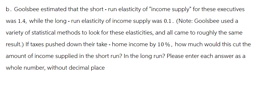 b. Goolsbee estimated that the short - run elasticity of "income supply" for these executives
was 1.4, while the long - run elasticity of income supply was 0.1. (Note: Goolsbee used a
variety of statistical methods to look for these elasticities, and all came to roughly the same
result.) If taxes pushed down their take - home income by 10%, how much would this cut the
amount of income supplied in the short run? In the long run? Please enter each answer as a
whole number, without decimal place