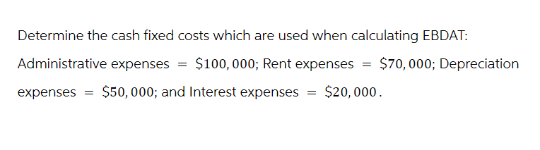 Determine the cash fixed costs which are used when calculating EBDAT:
Administrative expenses = $100,000; Rent expenses
expenses =
$50,000; and Interest expenses
=
=
$70,000; Depreciation
$20,000.