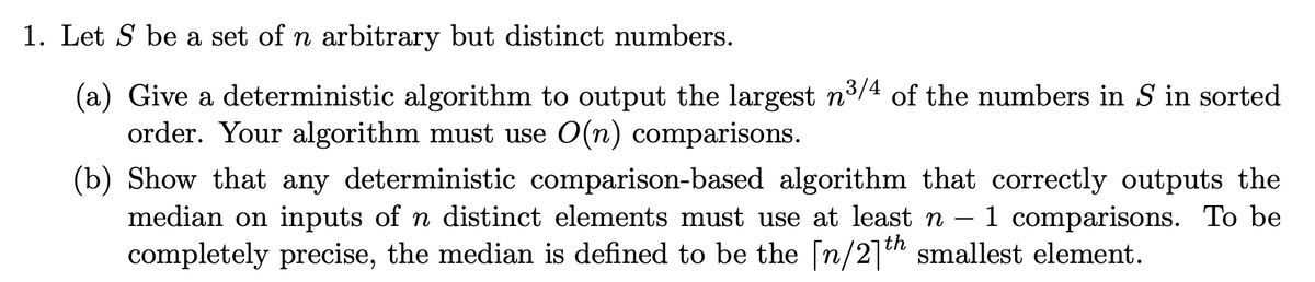 1. Let S be a set of n arbitrary but distinct numbers.
(a) Give a deterministic algorithm to output the largest n³/4 of the numbers in S in sorted
order. Your algorithm must use O(n) comparisons.
(b) Show that any deterministic comparison-based algorithm that correctly outputs the
median on inputs of n distinct elements must use at least n 1 comparisons. To be
completely precise, the median is defined to be the [n/2]th smallest element.