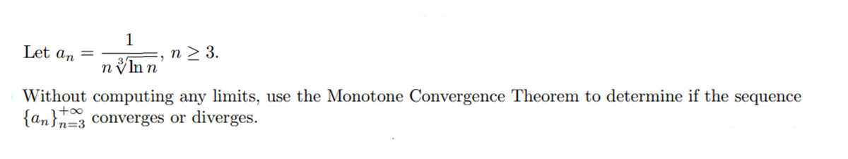 1
Let an =
n > 3.
3
n ýln n
Without computing any limits, use the Monotone Convergence Theorem to determine if the sequence
{an}n=3 converges or diverges.
