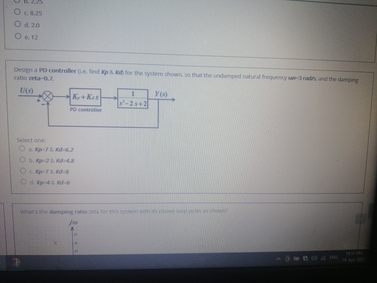 O c. 8.25
O d. 2.0
O e. 12
Design a PD controller (i.e. find Kp & Kd) for the system shown, so that the undamped natural frequency wn-3 rad/s, and the damping
ratio zeta-0.7.
U(s)
Y
Kp+Kas
2s+2
PD controller
Select one:
O a. Kp=7 & Kd-6.2
O b. Kp=2 & Kd-4.8
Oc. Kp=7 & Kd=8
O d. Kp-4 & Kd36
What's the damping ratio zeta for this system with its closed-locp poles as shown?
jo
10:37 PM
j4
4) A ENG
19-Apr-2021
