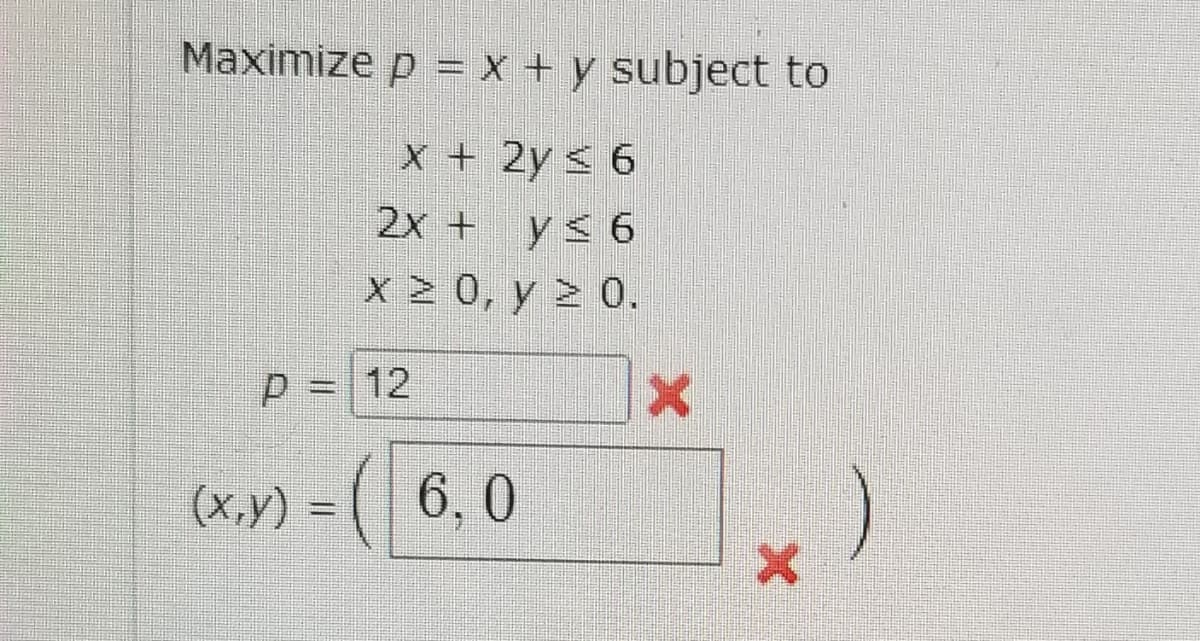 Maximize p = x + y subject to
x + 2y < 6
2x + y< 6
x > 0, y > 0.
P = 12
(x.y) =
6, 0
