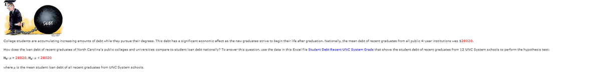 DEBT
College students are accumulating increasing amounts of debt while they pursue their degrees. This debt has a significant economic affect as the new graduates strive to begin their life after graduation. Nationally, the mean debt of recent graduates from all public 4-year institutions was $28020.
How does the loan debt of recent graduates of North Carolina's public colleges and universities compare to student loan debt nationally? To answer this question, use the data in this Excel file Student Debt Recent UNC System Grads that shows the student debt of recent graduates from 12 UNC System schools to perform the hypothesis test:
Ho: μ = 28020, H₂: μ< 28020
where is the mean student loan debt of all recent graduates from UNC System schools.