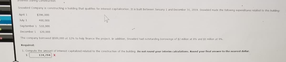 Interest Dunng Construction
Snowbird Company is constructing a building that qualifies for interest capitalization. It is built between January 1 and December 31, 2019. Snowbird made the following expenditures related to this building:
April 1
$396,000
July 1
400,000
September 1 510,000
December 1
120,000
The company borrowed $500,000 at 12% to help finance the project. In addition, Snowbird had outstanding borrowings of $2 million at 8% and $1 million at 9%.
Required:
1. Compute the amount of interest capitalized related to the construction of the building. Do not round your interim calculations. Round your final answer to the nearest dollar.
24
134,794 X
