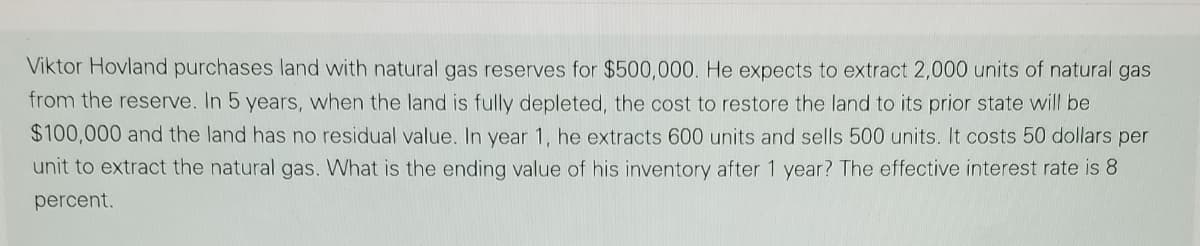 Viktor Hovland purchases land with natural gas reserves for $500,000. He expects to extract 2,000 units of natural gas
from the reserve. In 5 years, when the land is fully depleted, the cost to restore the land to its prior state will be
$100,000 and the land has no residual value. In year 1, he extracts 600 units and sells 500 units. It costs 50 dollars per
unit to extract the natural gas. What is the ending value of his inventory after 1 year? The effective interest rate is 8
percent.
