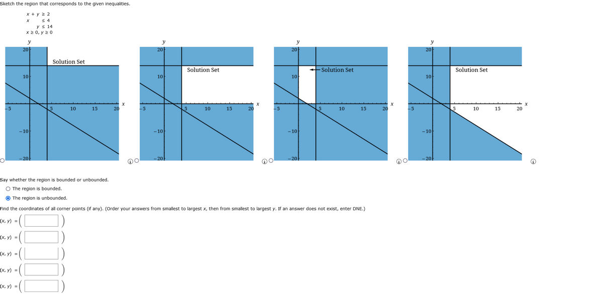 Sketch the region that corresponds to the given inequalities.
x + y 2 2
< 4
y s 14
x 2 0, y 2 0
NERE
y
y
y
y
20
20
20
20
Solution Set
Solution Set
+ Solution Set
Solution Set
10
10
10
10
-5
10
15
20
-5
10
15
20
10
15
20
-5
5
10
15
20
-10
- 10
-10
- 10
-20
- 20
-20
-20
Say whether the region is bounded or unbounded.
O The region is bounded.
O The region is unbounded.
Find the coordinates of all corner points (if any). (Order your answers from smallest to largest x, then from smallest to largest y. If an answer does not exist, enter DNE.)
(х, у) %3D
(х, у) %3D
(x, y) =
(х, у) %3D
(x, y) =
