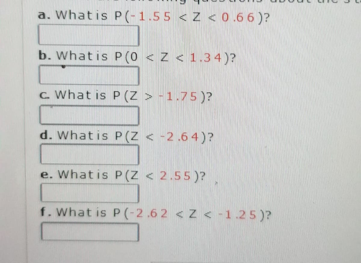 a. What is P(-1.55 <Z < 0.66)?
b. What is P (0 < Z < 1.34)?
c. What is P(Z > -1.75 )?
d. What is P(Z < -2.64)?
e. What is P(Z < 2.55)?
f. What is P(-2.62 < Z < -1.25)?