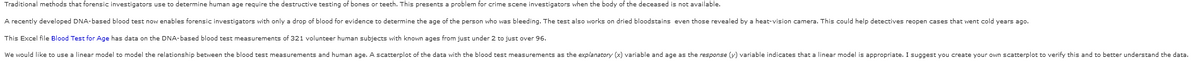 Traditional methods that forensic investigators use to determine human age require the destructive testing of bones or teeth. This presents a problem for crime scene investigators when the body of the deceased is not available.
A recently developed DNA-based blood test now enables forensic investigators with only a drop of blood for evidence to determine the age of the person who was bleeding. The test also works on dried bloodstains even those revealed by a heat-vision camera. This could help detectives reopen cases that went cold years ago.
This Excel file Blood Test for Age has data on the DNA-based blood test measurements of 321 volunteer human subjects with known ages from just under 2 to just over 96.
We would like to use a linear model to model the relationship between the blood test measurements and human age. scatterplot of the data with the blood test measurements as the explanatory (x) variable and age as the response (y) variable indicates that a linear model is appropriate. I suggest you create your own scatterplot to verify this and to better understand the data.