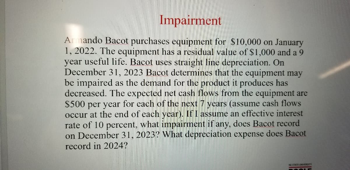 Impairment
Armando Bacot purchases equipment for $10,000 on January
1, 2022. The equipment has a residual value of $1,000 and a 9
year useful life. Bacot uses straight line depreciation. On
December 31, 2023 Bacot determines that the equipment may
be impaired as the demand for the product it produces has
decreased. The expected net cash flows from the equipment are
$500 per year for each of the next 7 years (assume cash flows
occur at the end of each year). If I assume an effective interest
rate of 10 percent, what impairment if any, does Bacot record
on December 31, 2023? What depreciation expense does Bacot
record in 2024?
NC STATE UNIVERSITY
