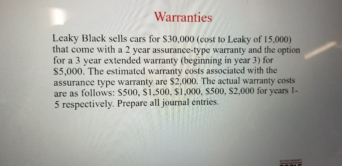 Warranties
Leaky Black sells cars for $30,000 (cost to Leaky of 15,000)
that come with a 2 year assurance-type warranty and the option
for a 3 year extended warranty (beginning in year 3) for
$5,000. The estimated warranty costs associated with the
assurance type warranty are $2,000. The actual warranty costs
are as follows: $500, $1,500, $1,000, S500, $2,000 for years 1-
5 respectively. Prepare all journal entries.
NO STATE UNIVERSITY
