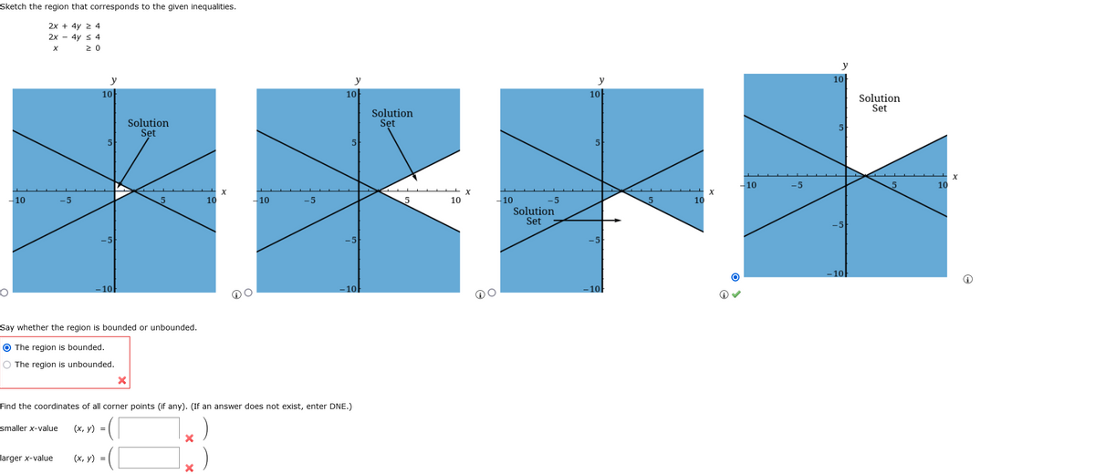 Sketch the region that corresponds to the given inequalities.
2x + 4y 2 4
2x - 4y < 4
2 0
y
HEFE
y
y
y
10
10
10
10
Solution
Set
Solution
Set
Solution
Set
5
-10
-5
10
X
-10
10
-10
-10
Solution
Set
-5
-5
10
-5
5
10
-5
-5
-10
- 10
10
Say whether the region is bounded or unbounded.
O The region is bounded.
O The region is unbounded.
Find the coordinates of all corner points (if any). (If an answer does not exist, enter DNE.)
smaller x-value
(х, у) %3
larger x-value
(х, у) %3D
