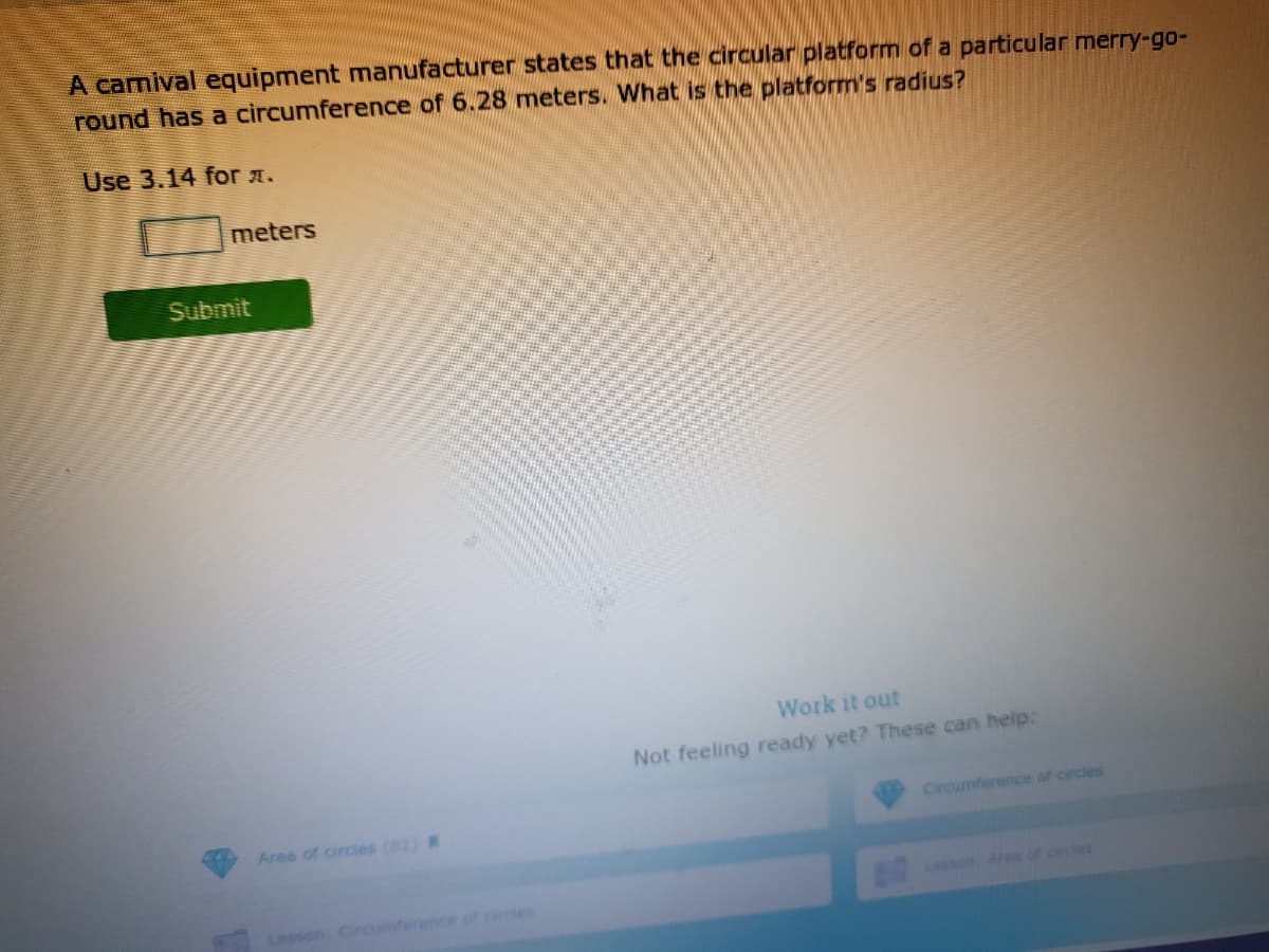 A camival equipment manufacturer states that the circular platform of a particular merry-go-
round has a circumference of 6.28 meters. What is the platform's radius?
Use 3.14 for a.
meters
Submit
Work it out
Not feeling ready yet? These can help:
Circumference of circles
Area of circles (2) R
LESSonAe of cincles
Lesson, Circumference of ares

