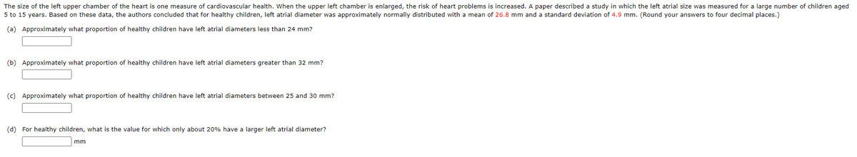 The size of the left upper chamber of the heart is one measure of cardiovascular health. When the upper left chamber is enlarged, the risk of heart problems is increased. A paper described a study in which the left atrial size was measured for a large number of children aged
5 to 15 years. Based on these data, the authors concluded that for healthy children, left atrial diameter was approximately normally distributed with a mean of 26.8 mm and a standard deviation of 4.9 mm. (Round your answers to four decimal places.)
(a) Approximately what proportion of healthy children have left atrial diameters less than 24 mm?
(b) Approximately what proportion of healthy children have left atrial diameters greater than 32 mm?
(c) Approximately what proportion of healthy children have left atrial diameters between 25 and 30 mm?
(d) For healthy children, what is the value for which only about 20% have a larger left atrial diameter?
mm