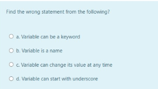 Find the wrong statement from the following?
O a. Variable can be a keyword
O b. Variable is a name
O. Variable can change its value at any time
O d. Variable can start with underscore
