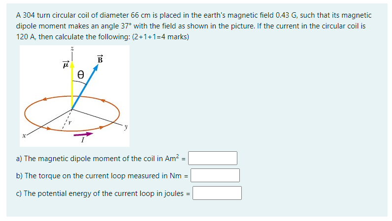 A 304 turn circular coil of diameter 66 cm is placed in the earth's magnetic field 0.43 G, such that its magnetic
dipole moment makes an angle 37° with the field as shown in the picture. If the current in the circular coil is
120 A, then calculate the following: (2+1+1=4 marks)
B
a) The magnetic dipole moment of the coil in Am? =
b) The torque on the current loop measured in Nm =
c) The potential energy of the current loop in joules =
