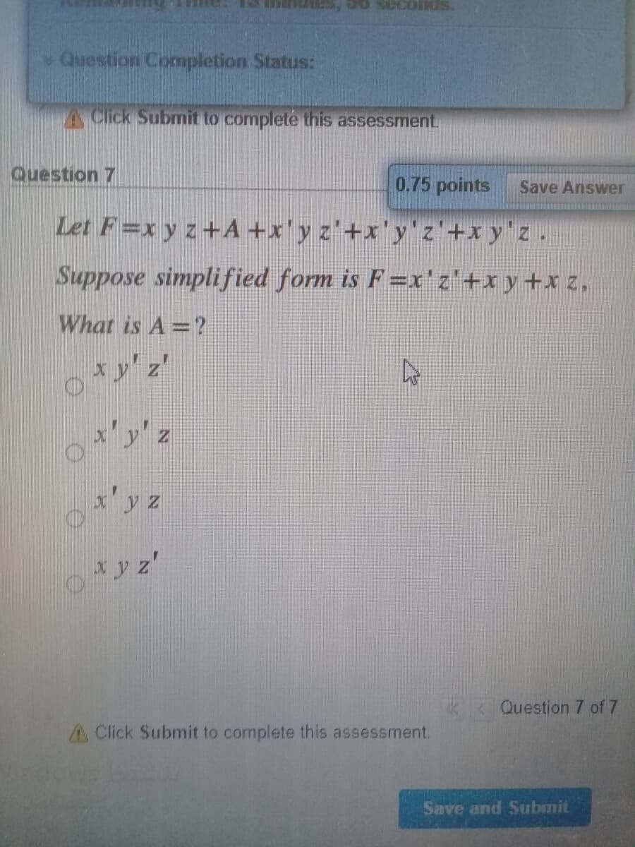 Question Completion Status:
A Click Submit to complete this assessment.
Question 7
0.75 points
Save Answer
Let F=x y z+A +x'y z'+x'y'z'+x y'z.
Suppose simplified form is F=x'z'+xy+x z,
What is A =?
xy' z'
x'y' z
x'y z
xy z'
Question 7 of 7
A Click Submit to complete this assessment.
Save and Submit
