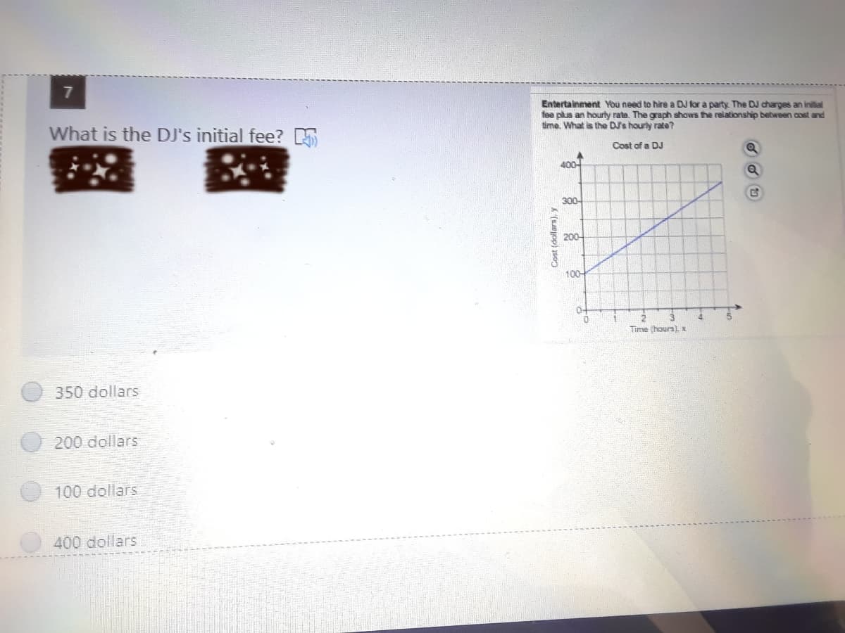 Entertainment You need to hire a DJ for a party. The DJ charges an inilial
fee plus an hourty rate. The graph shows the relationship bebween cost and
tima. What is the DSs hourly rate?
What is the DJ's initial fee? 5
Cost of a DJ
400-
300-
200
100-
Time hours) x
350 dollars
200 dollars
100 dollars
400 dollars
