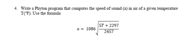 4. Write a Phyton program that computes the speed of sound (a) in air of a given temperature
T(°F). Use the formula
5T + 2297
2457
a = 1086
