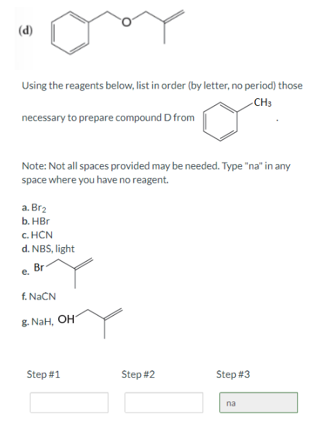 (d)
Using the reagents below, list in order (by letter, no period) those
CH3
o
necessary to prepare compound D from
Note: Not all spaces provided may be needed. Type "na" in any
space where you have no reagent.
a. Br₂
b. HBr
c.
HCN
d. NBS, light
Br
e.
f. NaCN
g. NaH, OH
Step #1
Step #2
Step #3
na