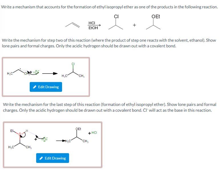 Write a mechanism that accounts for the formation of ethyl isopropyl ether as one of the products in the following reaction.
CI
OEt
Write the mechanism for step two of this reaction (where the product of step one reacts with the solvent, ethanol). Show
lone pairs and formal charges. Only the acidic hydrogen should be drawn out with a covalent bond.
H₂C
H₂C
Edit Drawing
CH₂
H₂C
Write the mechanism for the last step of this reaction (formation of ethyl isopropyl ether). Show lone pairs and formal
charges. Only the acidic hydrogen should be drawn out with a covalent bond. CI will act as the base in this reaction.
CH₂
Edit Drawing
HCI
EtOH
QEt
+HCI
CH₂₁