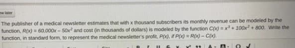 w later
The publisher of a medical newsletter estimates that with x thousand subscribers its monthly revenue can be modeled by the
function, R(x) = 60,000x - 50x and cost (in thousands of dollars) is modeled by the function C(x) = x+ 100x + 800. Write the
function, in standard form, to represent the medical newsletter's profit, P(x), if P(x) = R(x) -C(x).
%3D
A- O V
