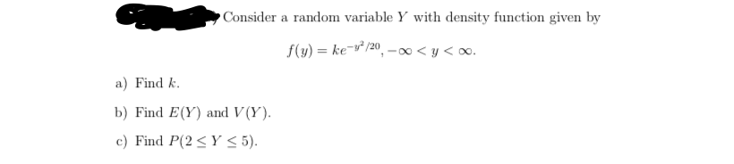 Consider a random variable Y with density function given by
f(y) = ke-v² /20, – ∞< y < o.
a) Find k.
b) Find E(Y) and V (Y).
c) Find P(2 <Y < 5).
