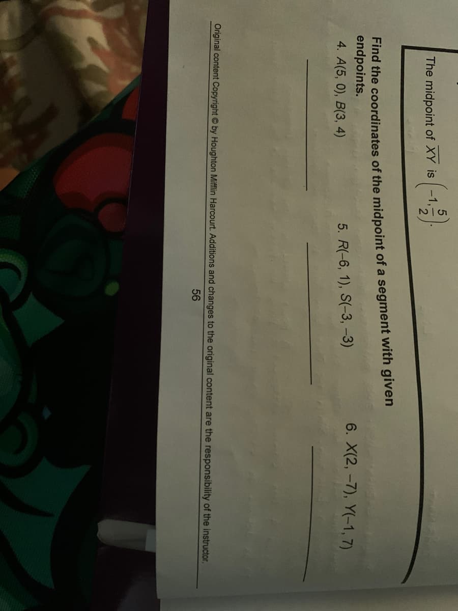 5/2
The midpoint of XY is -1,
Find the coordinates of the midpoint of a segment with given
endpoints.
6. X(2, -7), Y(-1, 7)
4. A(5, 0), B(3, 4)
5. R(-6, 1), S(-3, -3)
Original content Copyright by Houghton Mifflin Harcourt. Additions and changes to the original content are the responsibility of the instructor.
56
