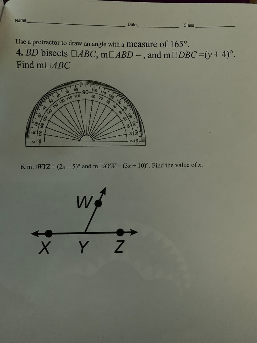 Name
Date
Class
Use a protractor to draw an angle with a measure of 165°.
4. BD bisects DABC, 1OABD = , and m DBC=(y+4)°.
Find m ABC
100 110 120
90
80
80
70
60
70
130
60
50
140
50
40
40
6. m WYZ (2x- 5)° and mOXYW= (3x + 10)°. Find the value of x.
W
X Y Z
