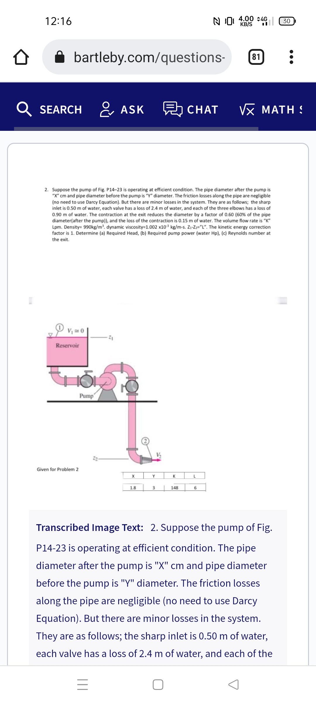 12:16
N 0: 4.00 : 4G
KB/S
30
A bartleby.com/questions-
81
Q SEARCH
& ASK
CHAT
νx MATΗ &
2. Suppose the pump of Fig. P14-23 is operating at efficient condition. The pipe diameter after the pump is
"X" cm and pipe diameter before the pump is "Y" diameter. The friction losses along the pipe are negligible
(no need to use Darcy Equation). But there are minor losses in the system. They are as follows; the sharp
inlet is 0.50 m of water, each valve has a loss of 2.4 m of water, and each of the three elbows has a loss of
0.90 m of water. The contraction at the exit reduces the diameter by a factor of 0.60 (60% of the pipe
diameter(after the pump)), and the loss of the contraction is 0.15 m of water. The volume flow rate is "K"
Lpm. Density= 990kg/m³. dynamic viscosity=1.002 x10³ kg/m-s. Z1-Z2="L". The kinetic energy correction
factor is 1. Determine (a) Required Head, (b) Required pump power (water Hp), (c) Reynolds number at
the exit.
Reservoir
Pump
Given for Problem 2
Y
K
1.8
148
6
Transcribed Image Text: 2. Suppose the pump of Fig.
P14-23 is operating at efficient condition. The pipe
diameter after the pump is "X" cm and pipe diameter
before the pump is "Y" diameter. The friction losses
along the pipe are negligible (no need to use Darcy
Equ
n). But there are minor losses in the system.
They are as follows; the sharp inlet is 0.50 m of water,
each valve has a loss of 2.4 m of water, and each of the
||
