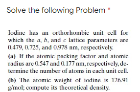 Solve the following Problem *
Iodine has an orthorhombic unit cell for
which the a, b, and c lattice parameters are
0.479, 0.725, and 0.978 nm, respectively.
(a) If the atomic packing factor and atomic
radius are 0.547 and 0.177 nm, respectively, de-
termine the number of atoms in each unit cell.
(b) The atomic weight of iodine is 126.91
g/mol; compute its theoretical density.
