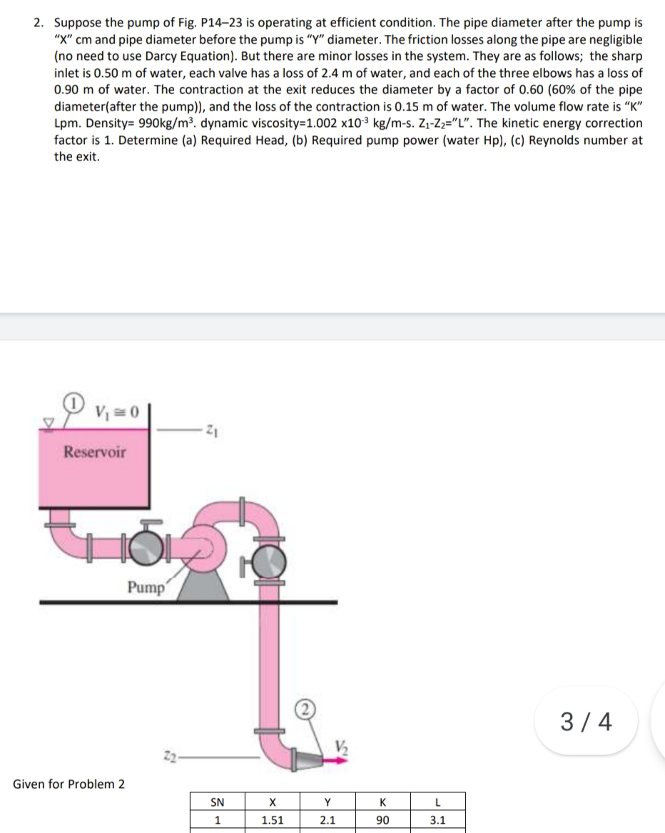 2. Suppose the pump of Fig. P14–23 is operating at efficient condition. The pipe diameter after the pump is
"X" cm and pipe diameter before the pump is "Y" diameter. The friction losses along the pipe are negligible
(no need to use Darcy Equation). But there are minor losses in the system. They are as follows; the sharp
inlet is 0.50 m of water, each valve has a loss of 2.4 m of water, and each of the three elbows has a loss of
0.90 m of water. The contraction at the exit reduces the diameter by a factor of 0.60 (60% of the pipe
diameter(after the pump)), and the loss of the contraction is 0.15 m of water. The volume flow rate is "K"
Lpm. Density= 990kg/m³. dynamic viscosity=1.002 x10³ kg/m-s. Z1-Z2="L". The kinetic energy correction
factor is 1. Determine (a) Required Head, (b) Required pump power (water Hp), (c) Reynolds number at
the exit.
V = 0
Reservoir
Pump
3/4
V2
2
Given for Problem 2
SN
X
Y
K
1
1.51
2.1
90
3.1
